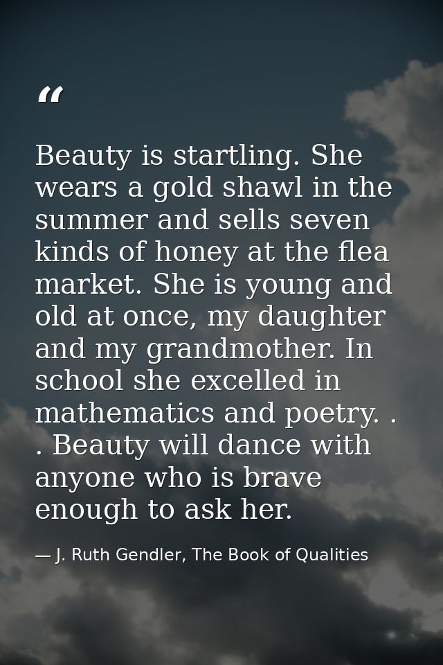 Beauty is startling. She wears a gold shawl in the summer and sells seven kinds of honey at the flea market. She is youn — J. Ruth Gendler, The Book of Qualities