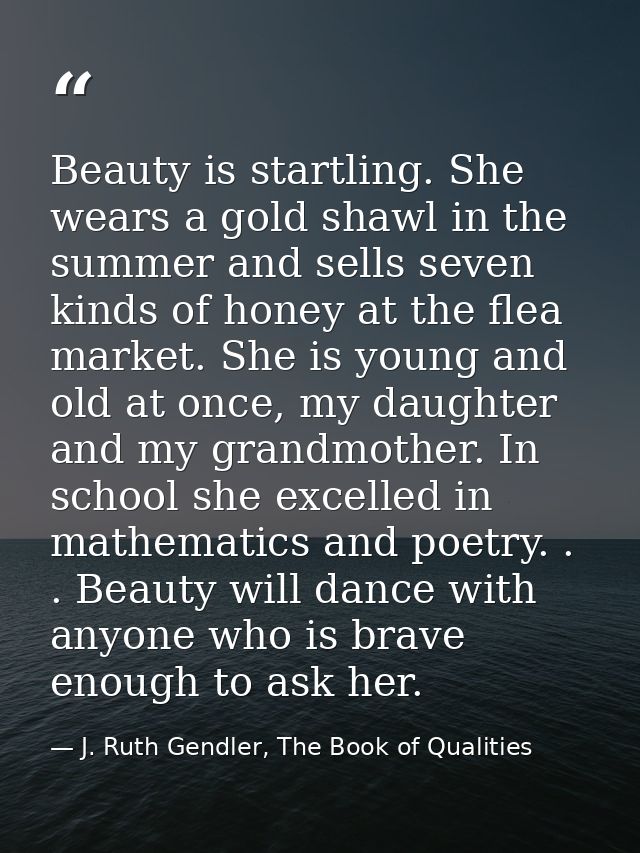 Beauty is startling. She wears a gold shawl in the summer and sells seven kinds of honey at the flea market. She is youn — J. Ruth Gendler, The Book of Qualities