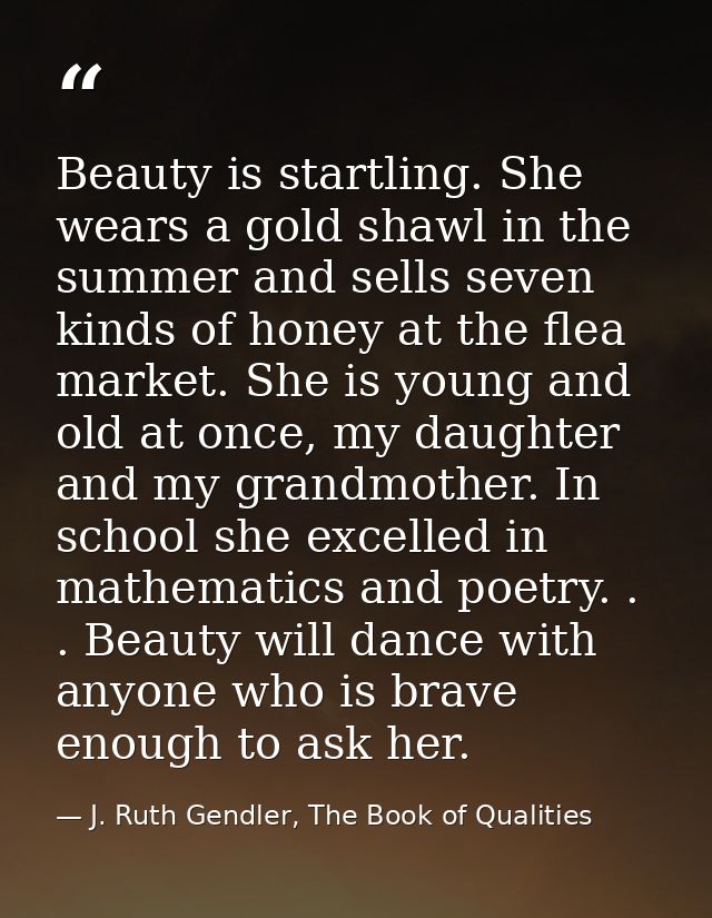 Beauty is startling. She wears a gold shawl in the summer and sells seven kinds of honey at the flea market. She is youn — J. Ruth Gendler, The Book of Qualities