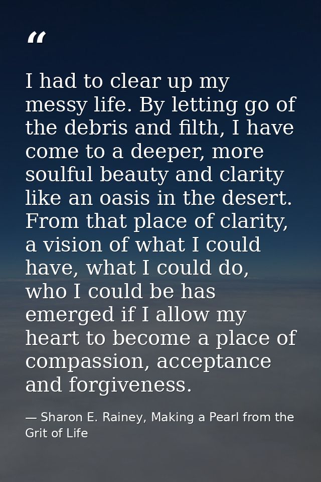 I had to clear up my messy life. By letting go of the debris and filth, I have come to a deeper, more soulful beauty and — Sharon E. Rainey, Making a Pearl from the Grit of Life