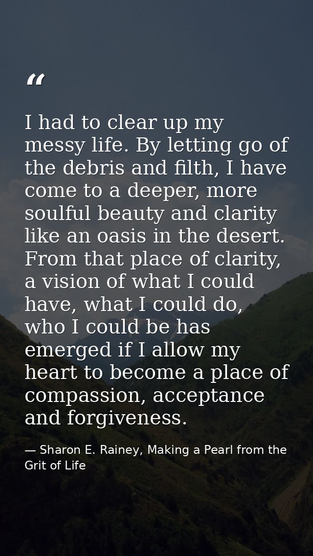 I had to clear up my messy life. By letting go of the debris and filth, I have come to a deeper, more soulful beauty and — Sharon E. Rainey, Making a Pearl from the Grit of Life