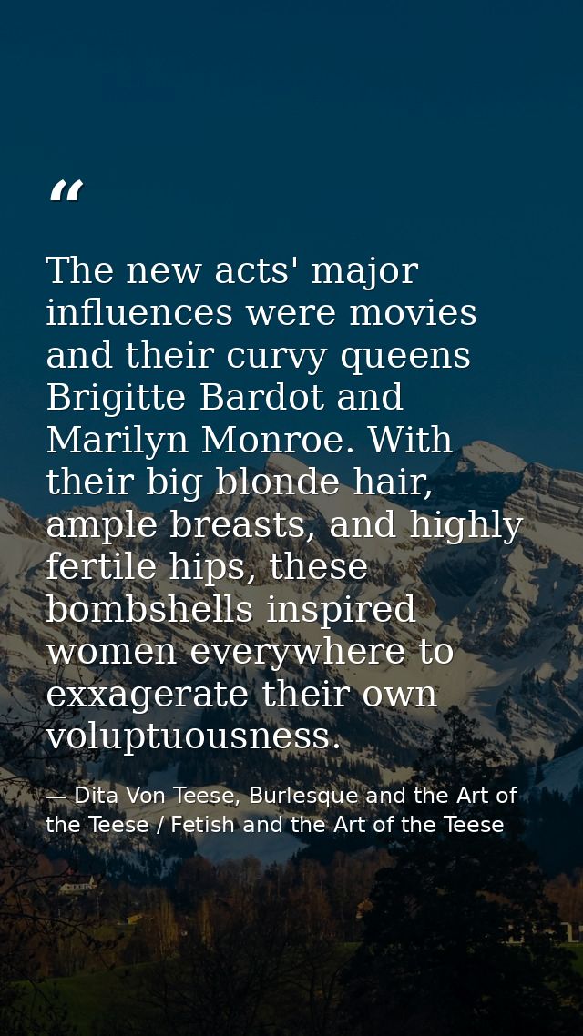 The new acts' major influences were movies and their curvy queens Brigitte Bardot and Marilyn Monroe. With their big blo — Dita Von Teese, Burlesque and the Art of the Teese / Fetish and the Art of the Teese