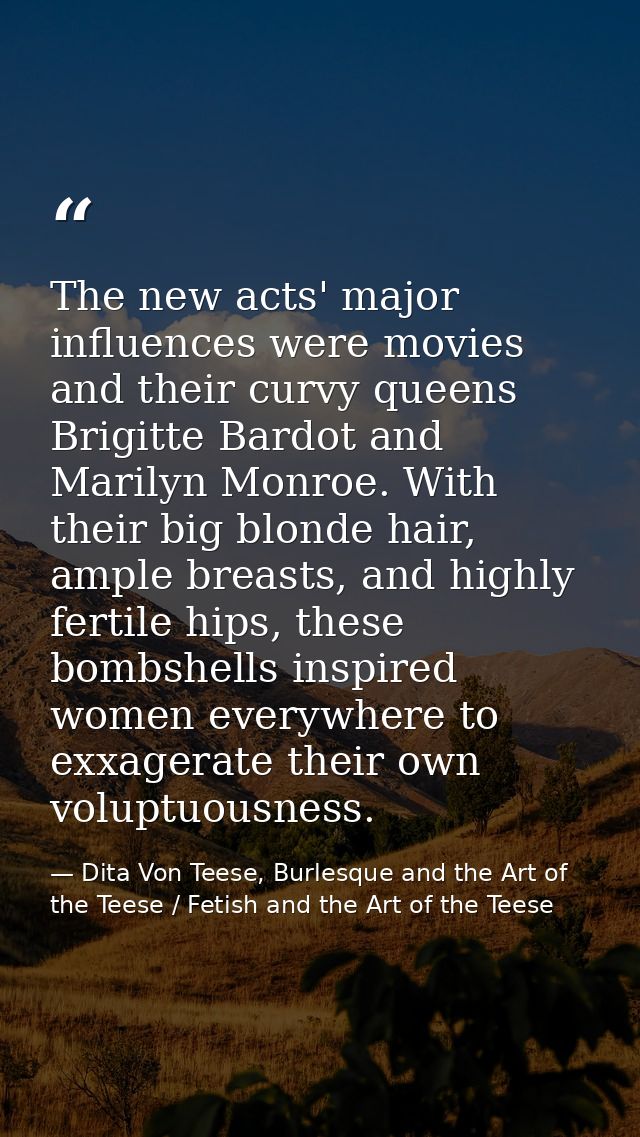 The new acts' major influences were movies and their curvy queens Brigitte Bardot and Marilyn Monroe. With their big blo — Dita Von Teese, Burlesque and the Art of the Teese / Fetish and the Art of the Teese