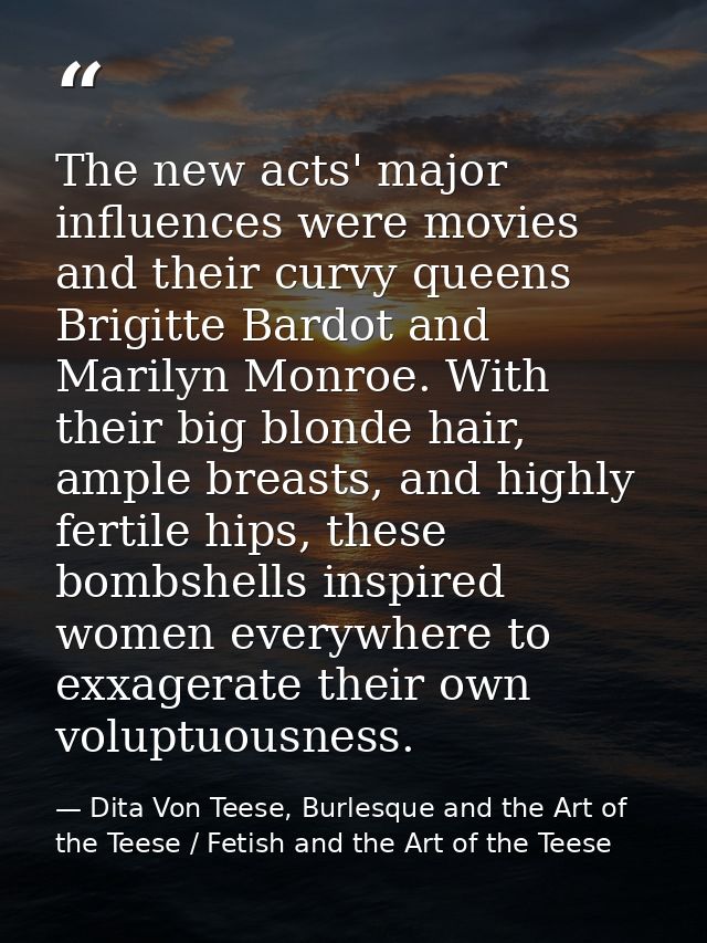 The new acts' major influences were movies and their curvy queens Brigitte Bardot and Marilyn Monroe. With their big blo — Dita Von Teese, Burlesque and the Art of the Teese / Fetish and the Art of the Teese