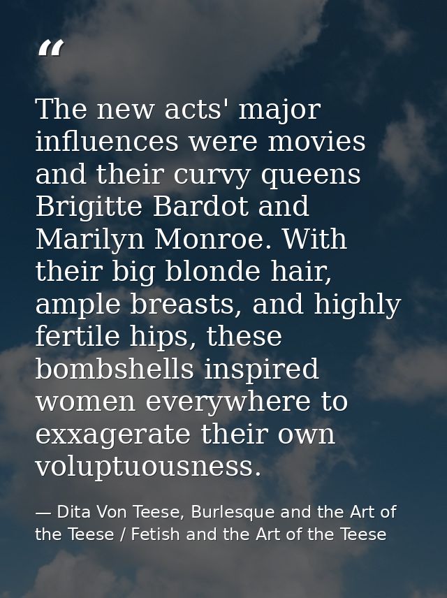 The new acts' major influences were movies and their curvy queens Brigitte Bardot and Marilyn Monroe. With their big blo — Dita Von Teese, Burlesque and the Art of the Teese / Fetish and the Art of the Teese