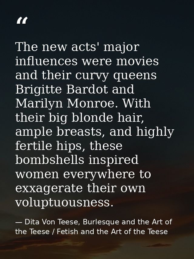 The new acts' major influences were movies and their curvy queens Brigitte Bardot and Marilyn Monroe. With their big blo — Dita Von Teese, Burlesque and the Art of the Teese / Fetish and the Art of the Teese