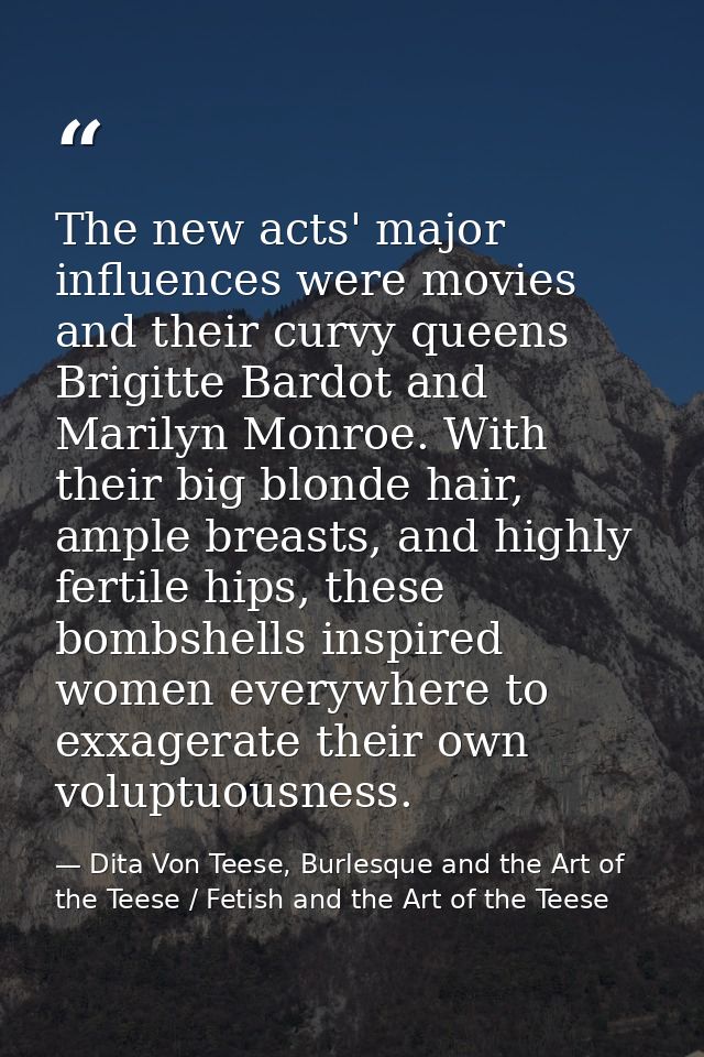 The new acts' major influences were movies and their curvy queens Brigitte Bardot and Marilyn Monroe. With their big blo — Dita Von Teese, Burlesque and the Art of the Teese / Fetish and the Art of the Teese