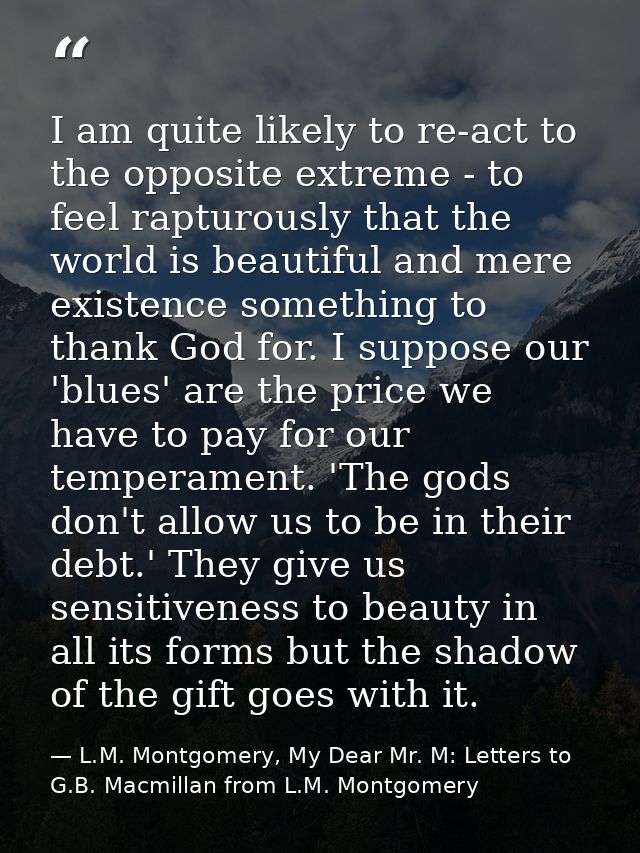 I am quite likely to re-act to the opposite extreme - to feel rapturously that the world is beautiful and mere existence — L.M. Montgomery, My Dear Mr. M: Letters to G.B. Macmillan from L.M. Montgomery