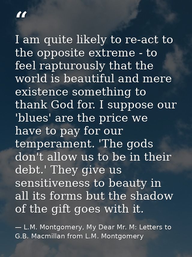 I am quite likely to re-act to the opposite extreme - to feel rapturously that the world is beautiful and mere existence — L.M. Montgomery, My Dear Mr. M: Letters to G.B. Macmillan from L.M. Montgomery