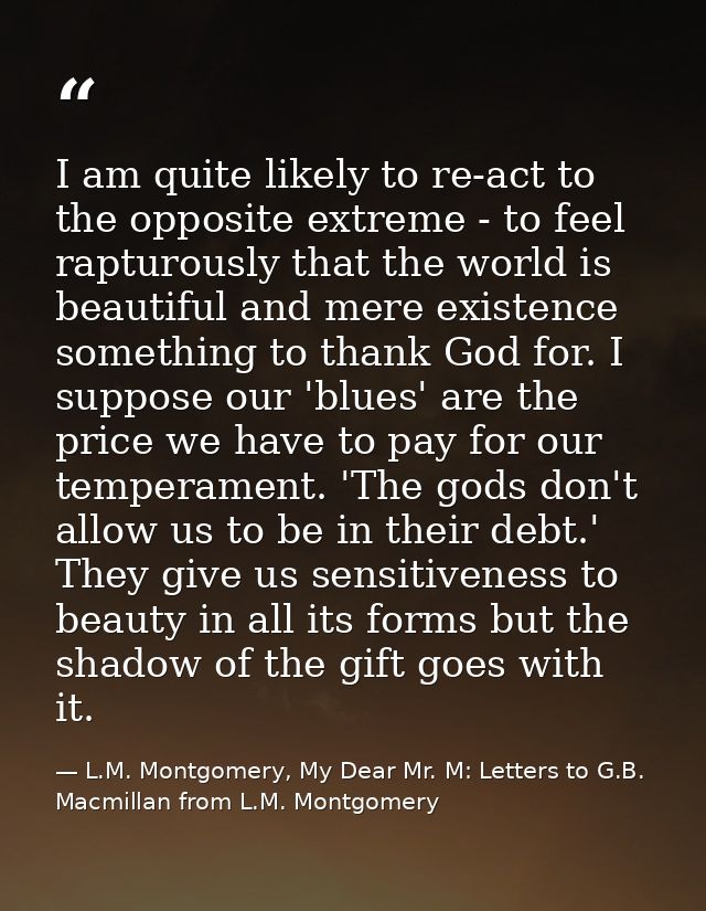 I am quite likely to re-act to the opposite extreme - to feel rapturously that the world is beautiful and mere existence — L.M. Montgomery, My Dear Mr. M: Letters to G.B. Macmillan from L.M. Montgomery