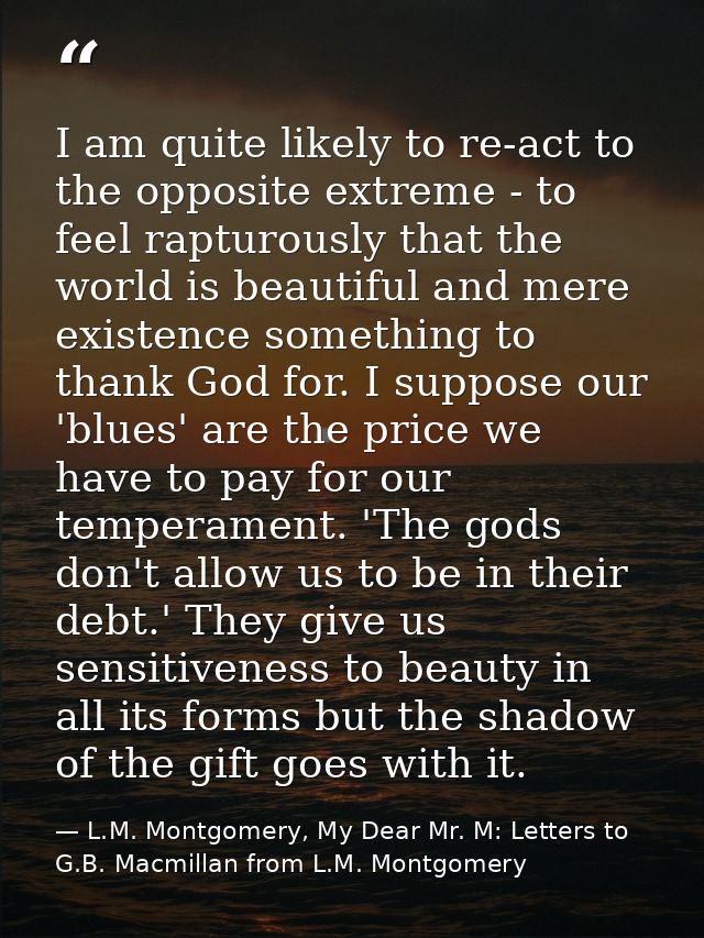 I am quite likely to re-act to the opposite extreme - to feel rapturously that the world is beautiful and mere existence — L.M. Montgomery, My Dear Mr. M: Letters to G.B. Macmillan from L.M. Montgomery