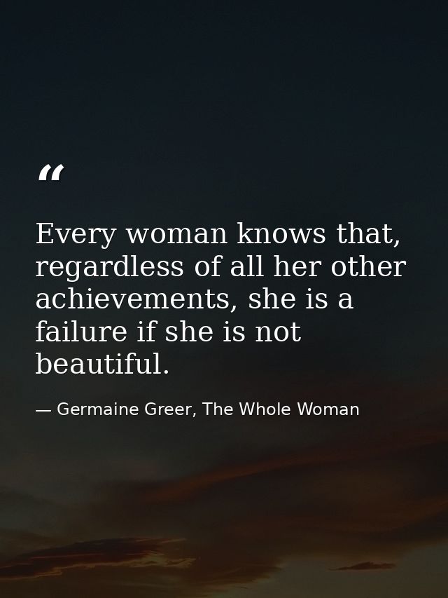 Every woman knows that, regardless of all her other achievements, she is a failure if she is not beautiful. — Germaine Greer, The Whole Woman