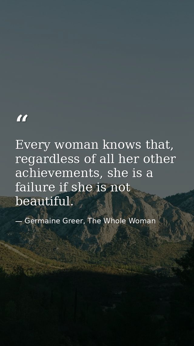 Every woman knows that, regardless of all her other achievements, she is a failure if she is not beautiful. — Germaine Greer, The Whole Woman