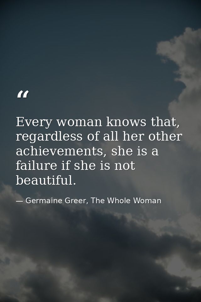 Every woman knows that, regardless of all her other achievements, she is a failure if she is not beautiful. — Germaine Greer, The Whole Woman
