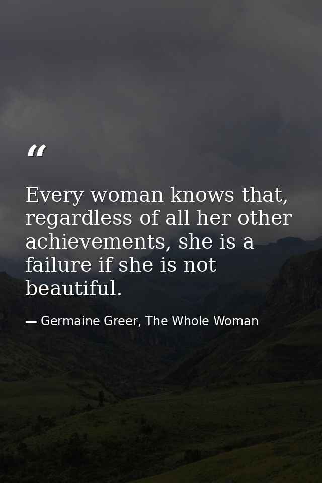Every woman knows that, regardless of all her other achievements, she is a failure if she is not beautiful. — Germaine Greer, The Whole Woman
