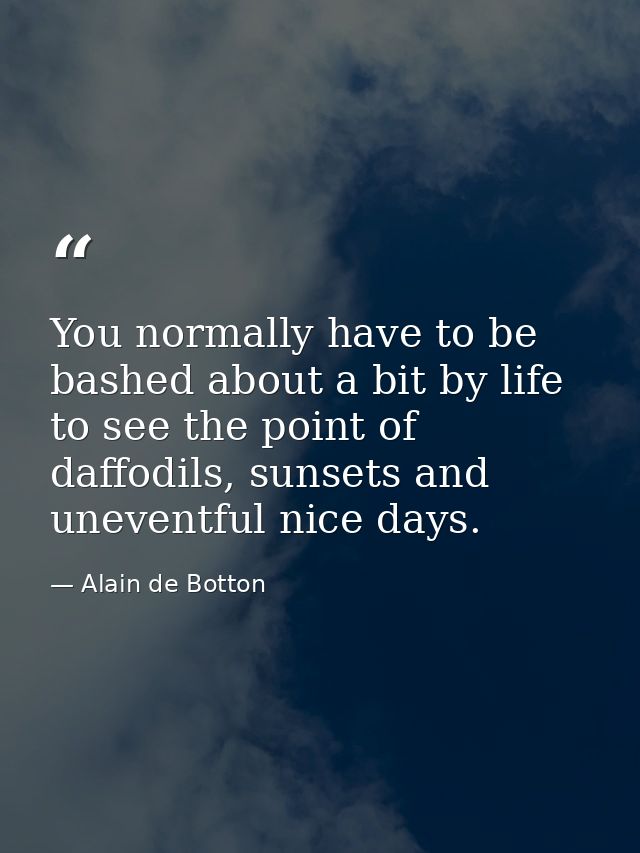 You normally have to be bashed about a bit by life to see the point of daffodils, sunsets and uneventful nice days. — Alain de Botton