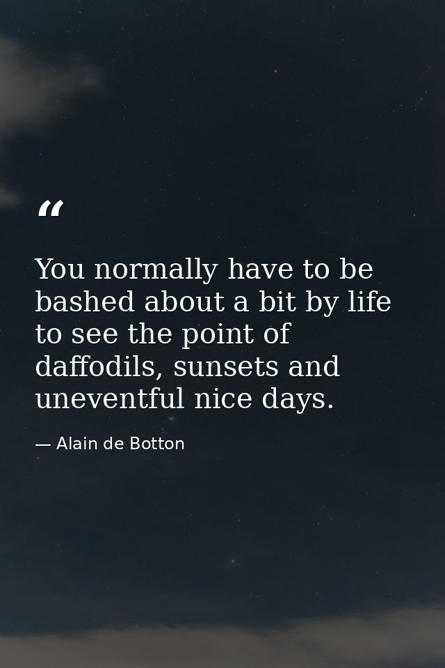 You normally have to be bashed about a bit by life to see the point of daffodils, sunsets and uneventful nice days. — Alain de Botton