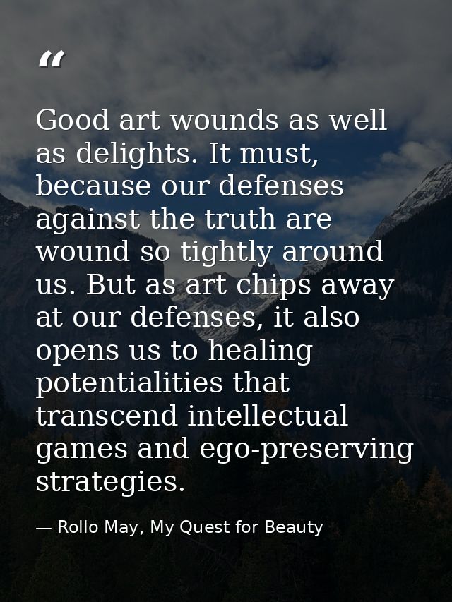 Good art wounds as well as delights. It must, because our defenses against the truth are wound so tightly around us. But — Rollo May, My Quest for Beauty