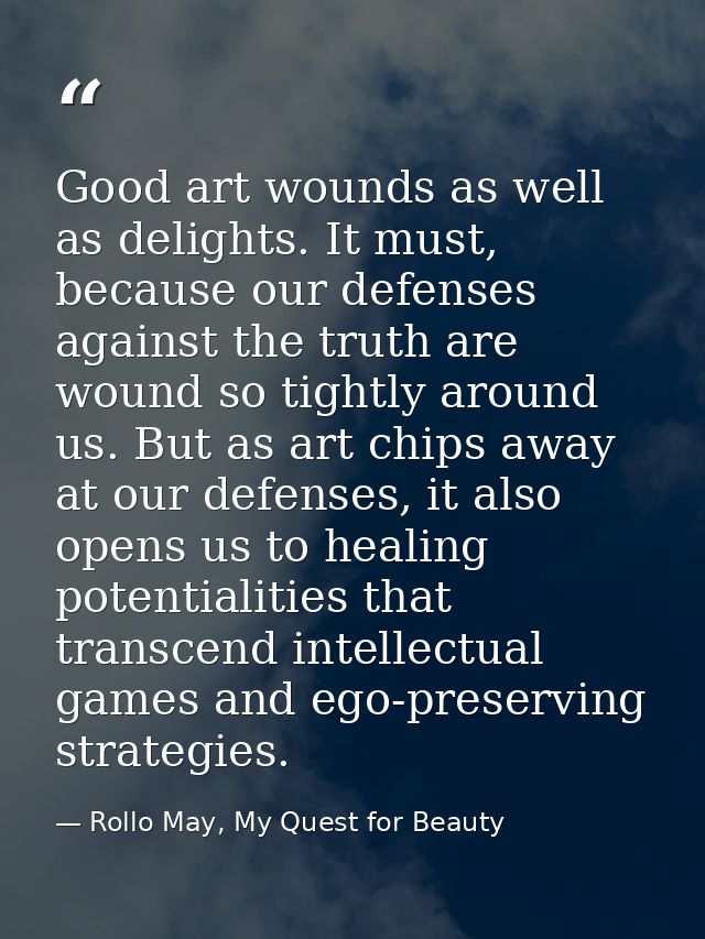 Good art wounds as well as delights. It must, because our defenses against the truth are wound so tightly around us. But — Rollo May, My Quest for Beauty