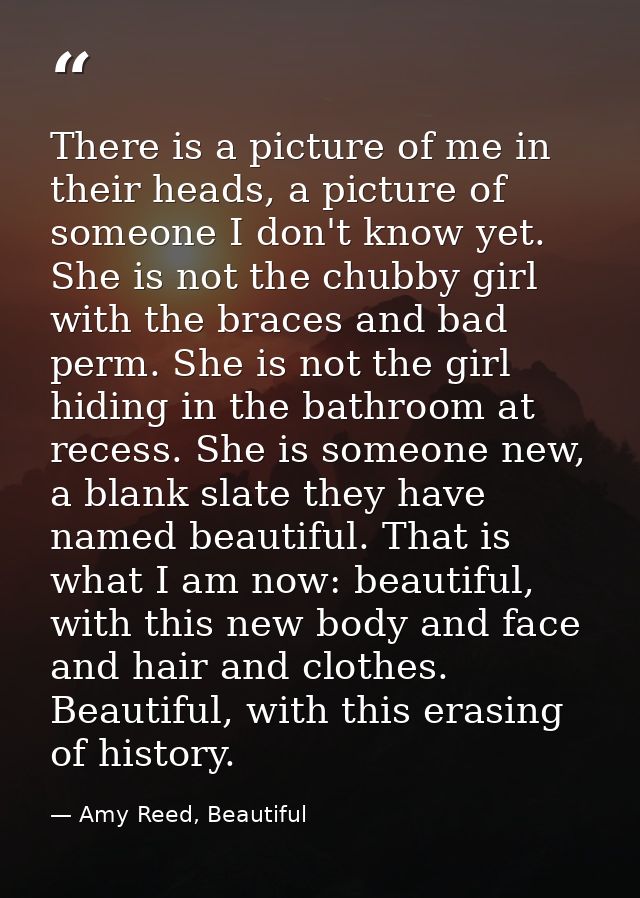 There is a picture of me in their heads, a picture of someone I don't know yet. She is not the chubby girl with the brac — Amy Reed, Beautiful