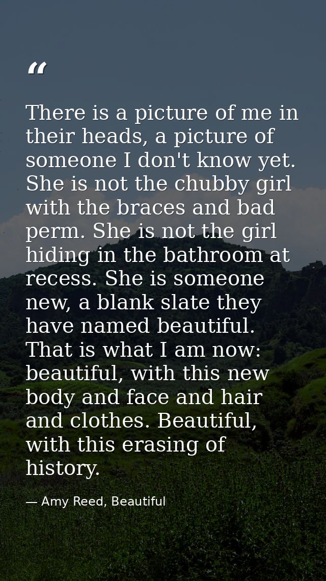 There is a picture of me in their heads, a picture of someone I don't know yet. She is not the chubby girl with the brac — Amy Reed, Beautiful