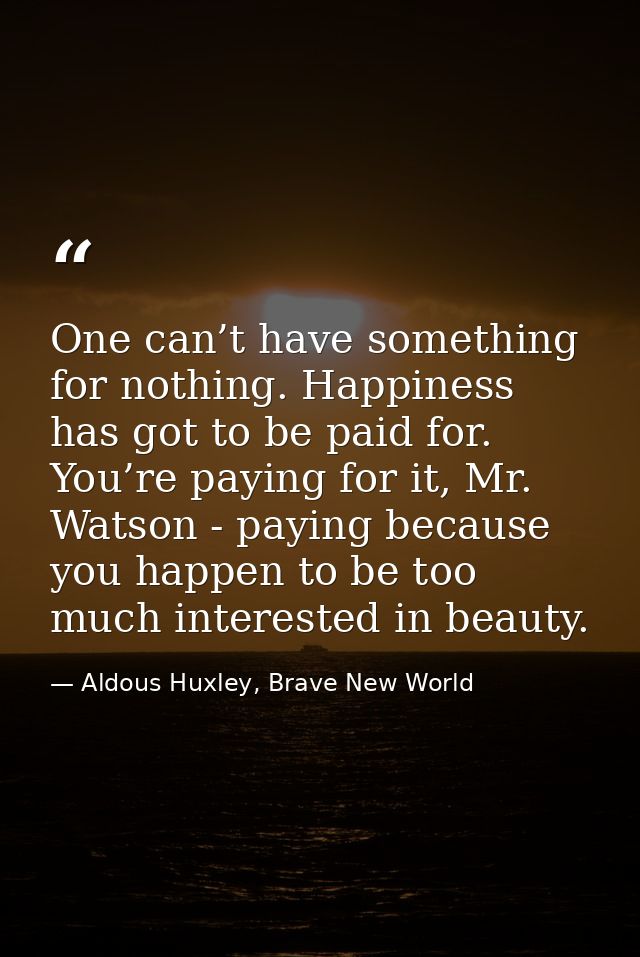 One can’t have something for nothing. Happiness has got to be paid for. You’re paying for it, Mr. Watson - paying becaus — Aldous Huxley, Brave New World