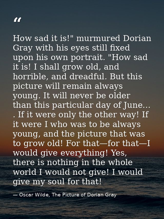 How sad it is!" murmured Dorian Gray with his eyes still fixed upon his own portrait. "How sad it is! I shall grow old,  — Oscar Wilde, The Picture of Dorian Gray