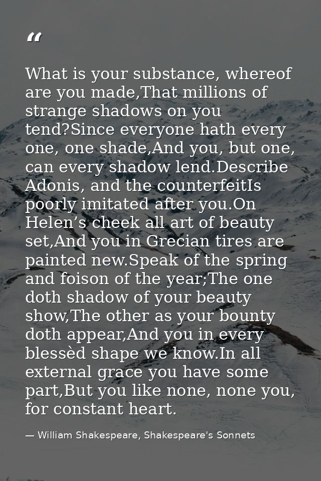 What is your substance, whereof are you made,That millions of strange shadows on you tend?Since everyone hath every one, — William Shakespeare, Shakespeare's Sonnets