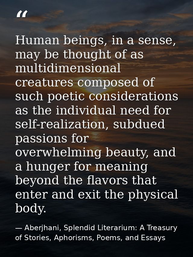 Human beings, in a sense, may be thought of as multidimensional creatures composed of such poetic considerations as the  — Aberjhani, Splendid Literarium: A Treasury of Stories, Aphorisms, Poems, and Essays
