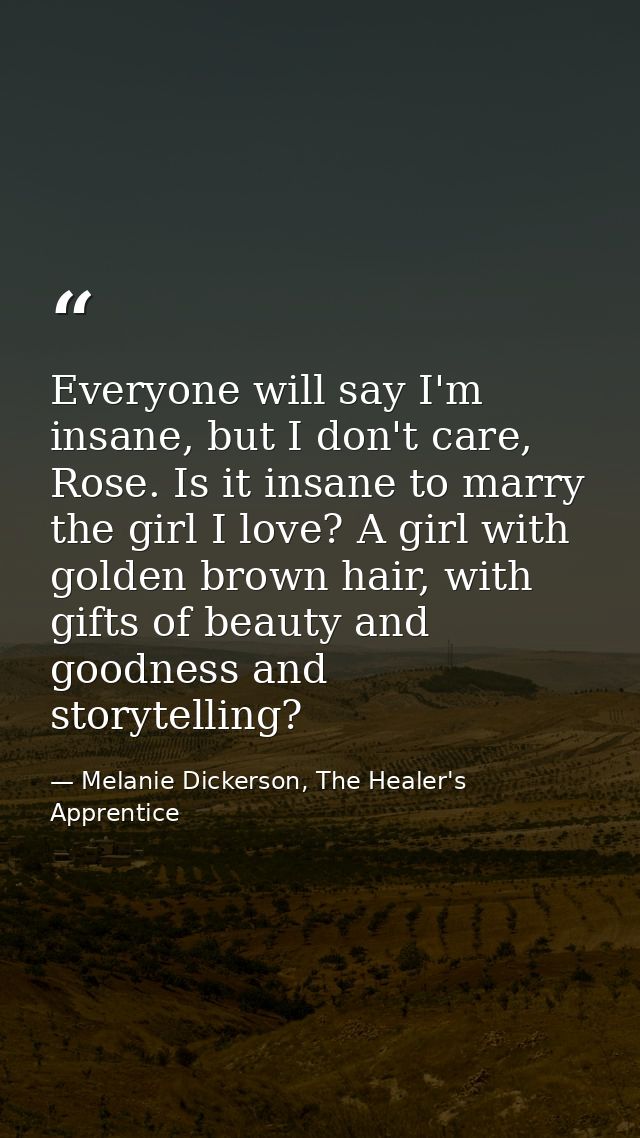 Everyone will say I'm insane, but I don't care, Rose. Is it insane to marry the girl I love? A girl with golden brown ha — Melanie Dickerson, The Healer's Apprentice