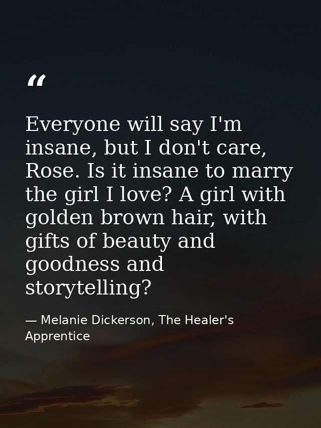Everyone will say I'm insane, but I don't care, Rose. Is it insane to marry the girl I love? A girl with golden brown ha — Melanie Dickerson, The Healer's Apprentice