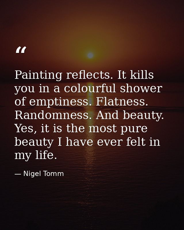 Painting reflects. It kills you in a colourful shower of emptiness. Flatness. Randomness. And beauty. Yes, it is the mos — Nigel Tomm