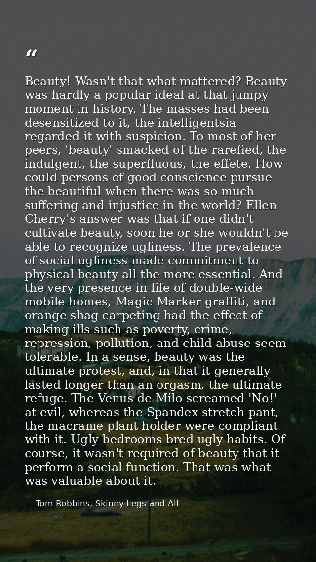 Beauty! Wasn't that what mattered? Beauty was hardly a popular ideal at that jumpy moment in history. The masses had bee — Tom Robbins, Skinny Legs and All