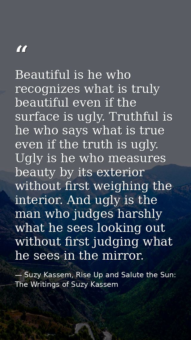 Beautiful is he who recognizes what is truly beautiful even if the surface is ugly. Truthful is he who says what is true — Suzy Kassem, Rise Up and Salute the Sun: The Writings of Suzy Kassem