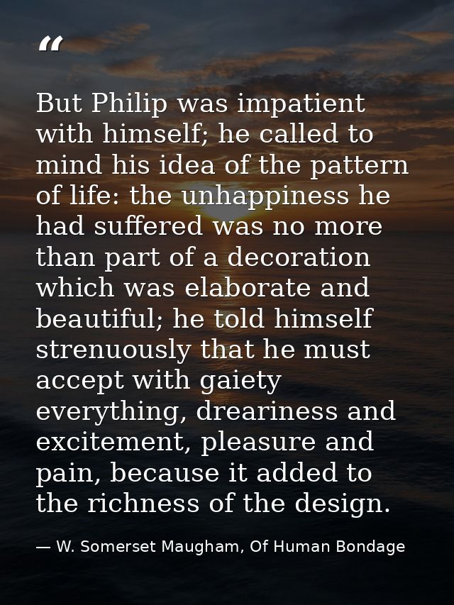But Philip was impatient with himself; he called to mind his idea of the pattern of life: the unhappiness he had suffere — W. Somerset Maugham, Of Human Bondage
