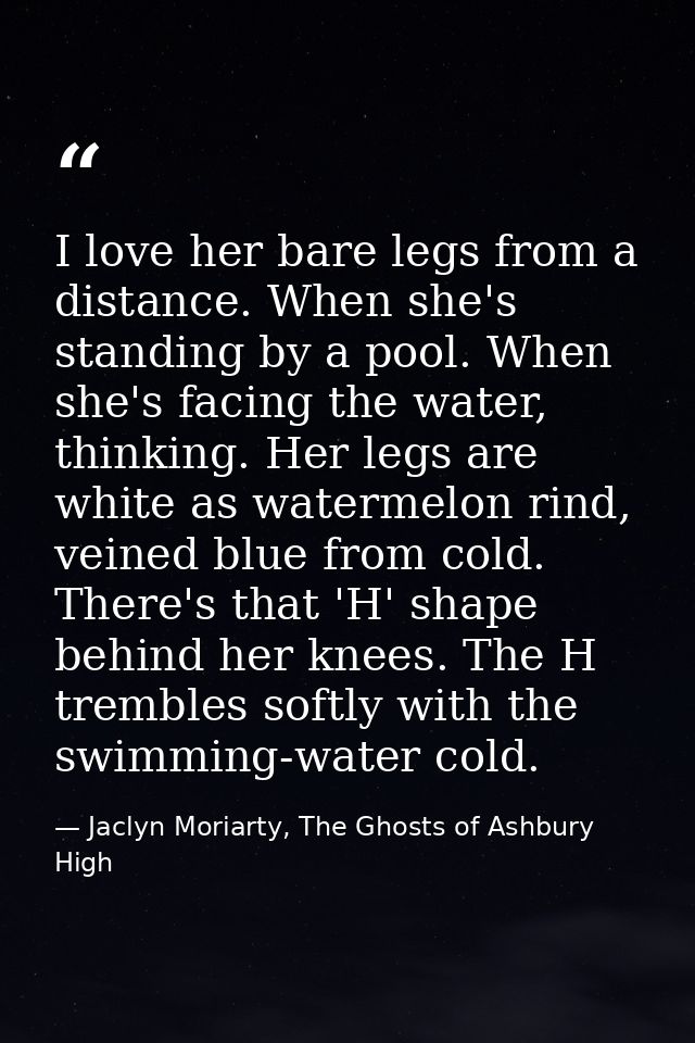 I love her bare legs from a distance. When she's standing by a pool. When she's facing the water, thinking. Her legs are — Jaclyn Moriarty, The Ghosts of Ashbury High