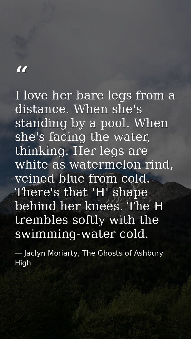 I love her bare legs from a distance. When she's standing by a pool. When she's facing the water, thinking. Her legs are — Jaclyn Moriarty, The Ghosts of Ashbury High