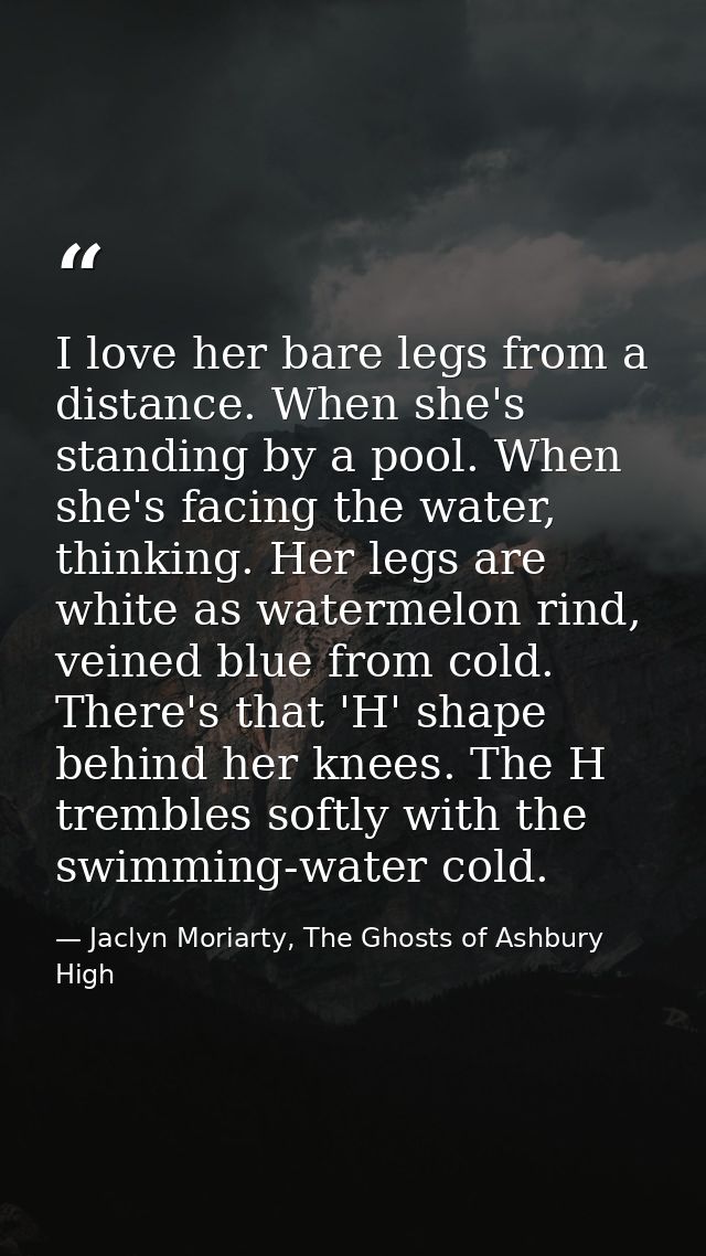 I love her bare legs from a distance. When she's standing by a pool. When she's facing the water, thinking. Her legs are — Jaclyn Moriarty, The Ghosts of Ashbury High