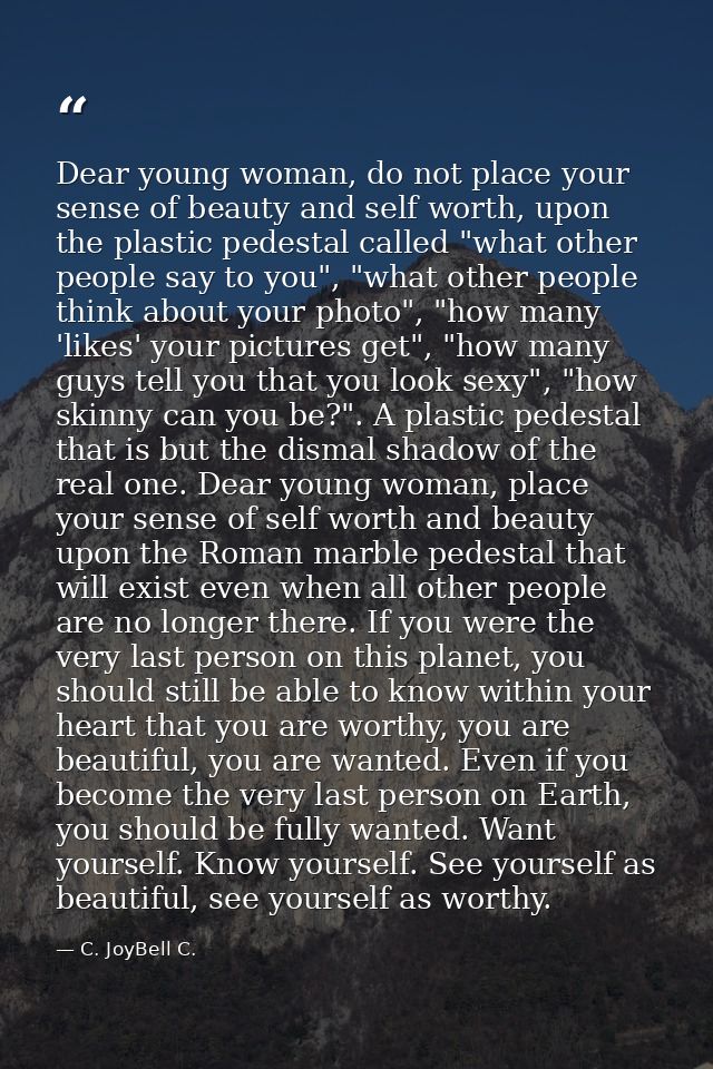 Dear young woman, do not place your sense of beauty and self worth, upon the plastic pedestal called "what other people  — C. JoyBell C.