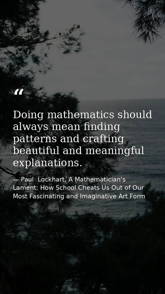 Doing mathematics should always mean finding patterns and crafting beautiful and meaningful explanations. — Paul  Lockhart, A Mathematician's Lament: How School Cheats Us Out of Our Most Fascinating and Imaginative Art Form