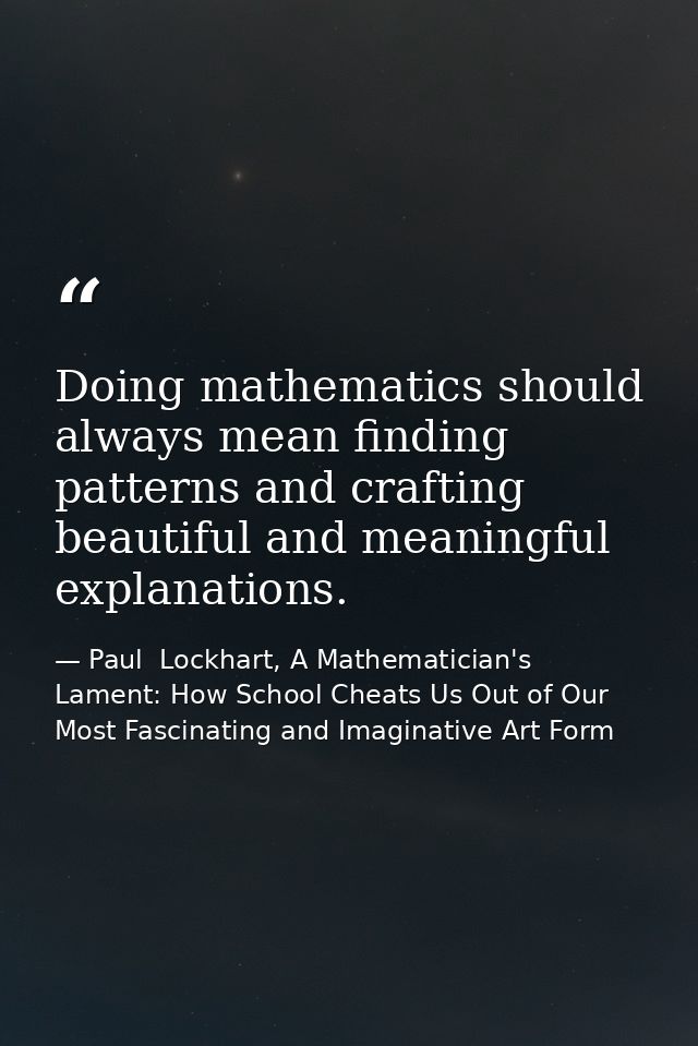 Doing mathematics should always mean finding patterns and crafting beautiful and meaningful explanations. — Paul  Lockhart, A Mathematician's Lament: How School Cheats Us Out of Our Most Fascinating and Imaginative Art Form