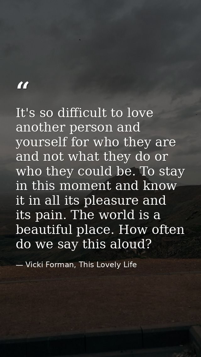 It's so difficult to love another person and yourself for who they are and not what they do or who they could be. To sta — Vicki Forman, This Lovely Life