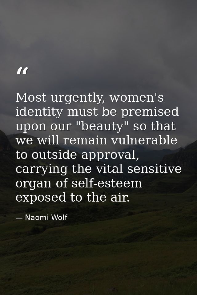Most urgently, women's identity must be premised upon our "beauty" so that we will remain vulnerable to outside approval — Naomi Wolf