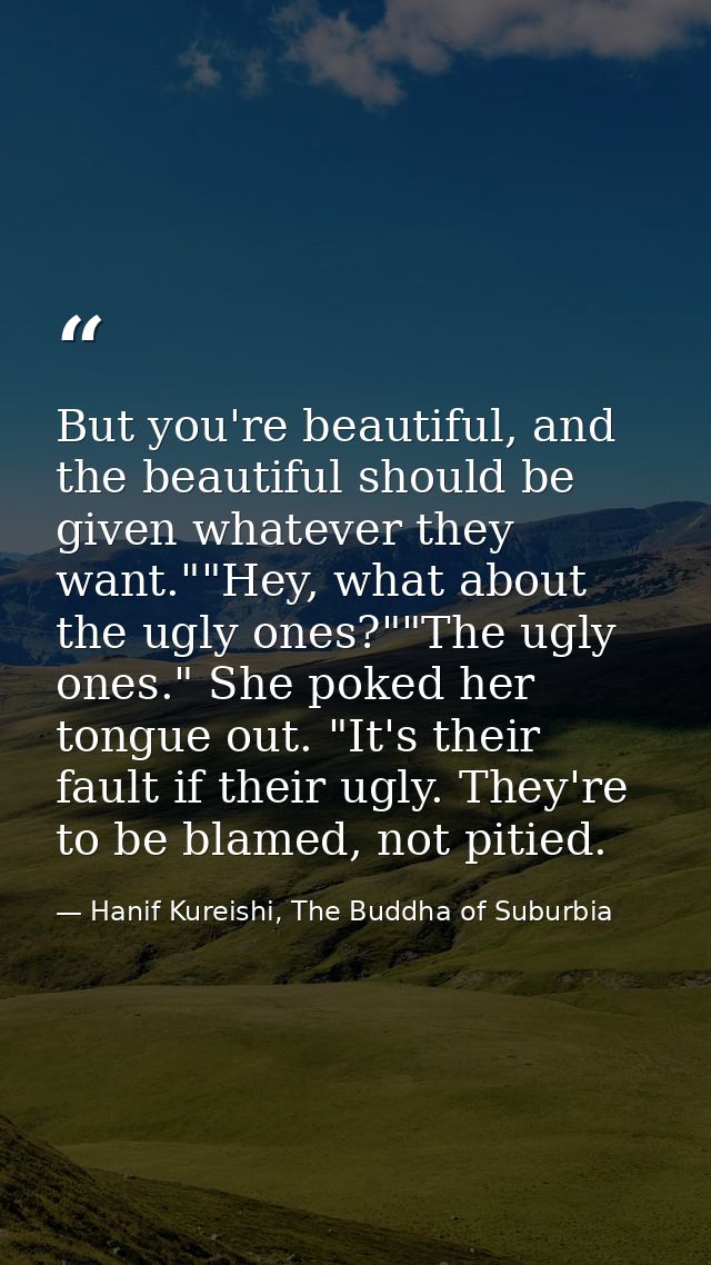 But you're beautiful, and the beautiful should be given whatever they want.""Hey, what about the ugly ones?""The ugly on — Hanif Kureishi, The Buddha of Suburbia