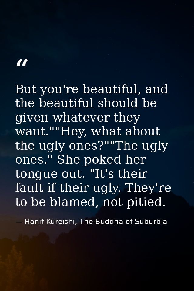 But you're beautiful, and the beautiful should be given whatever they want.""Hey, what about the ugly ones?""The ugly on — Hanif Kureishi, The Buddha of Suburbia