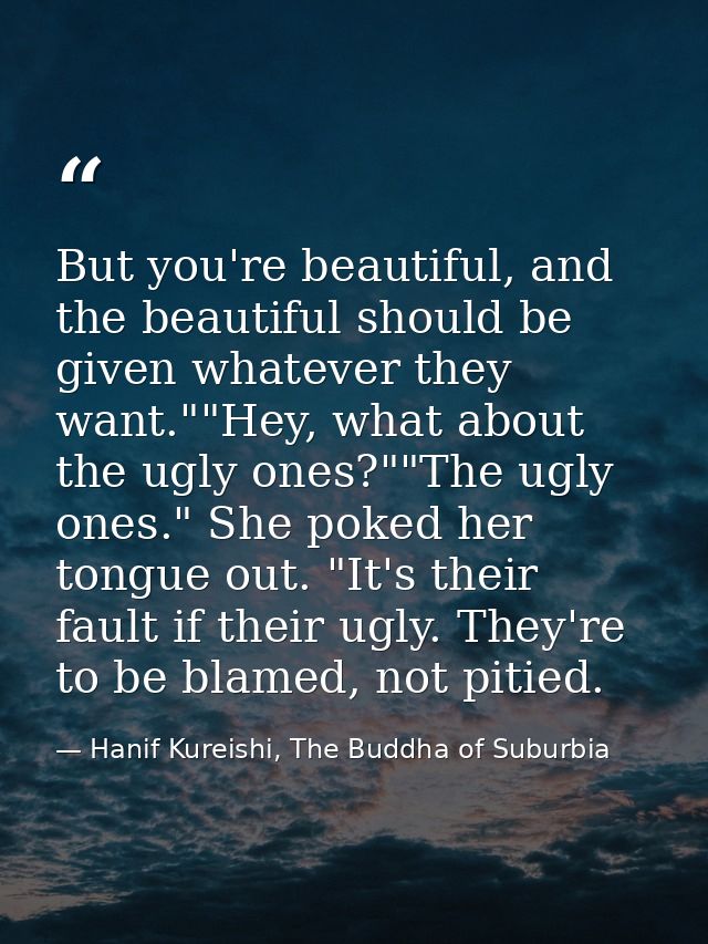 But you're beautiful, and the beautiful should be given whatever they want.""Hey, what about the ugly ones?""The ugly on — Hanif Kureishi, The Buddha of Suburbia