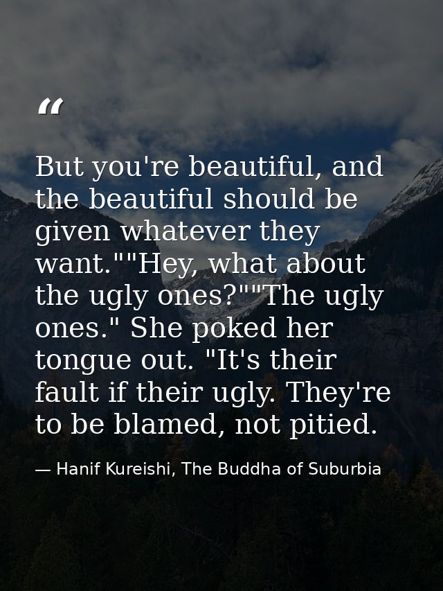 But you're beautiful, and the beautiful should be given whatever they want.""Hey, what about the ugly ones?""The ugly on — Hanif Kureishi, The Buddha of Suburbia