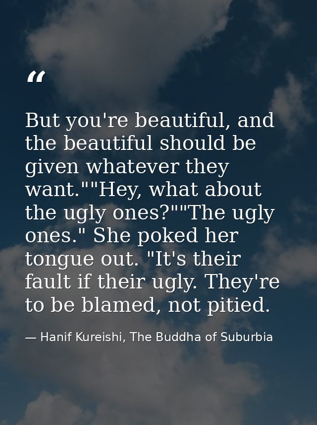 But you're beautiful, and the beautiful should be given whatever they want.""Hey, what about the ugly ones?""The ugly on — Hanif Kureishi, The Buddha of Suburbia