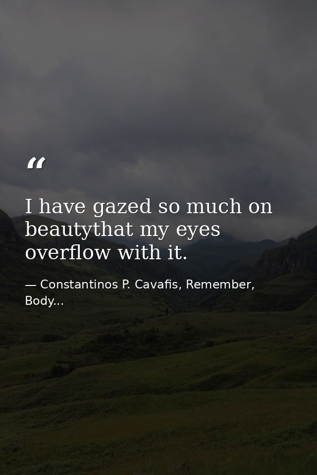 I have gazed so much on beautythat my eyes overflow with it. — Constantinos P. Cavafis, Remember, Body...