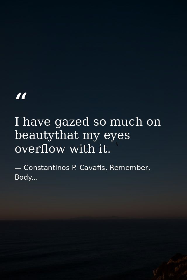 I have gazed so much on beautythat my eyes overflow with it. — Constantinos P. Cavafis, Remember, Body...